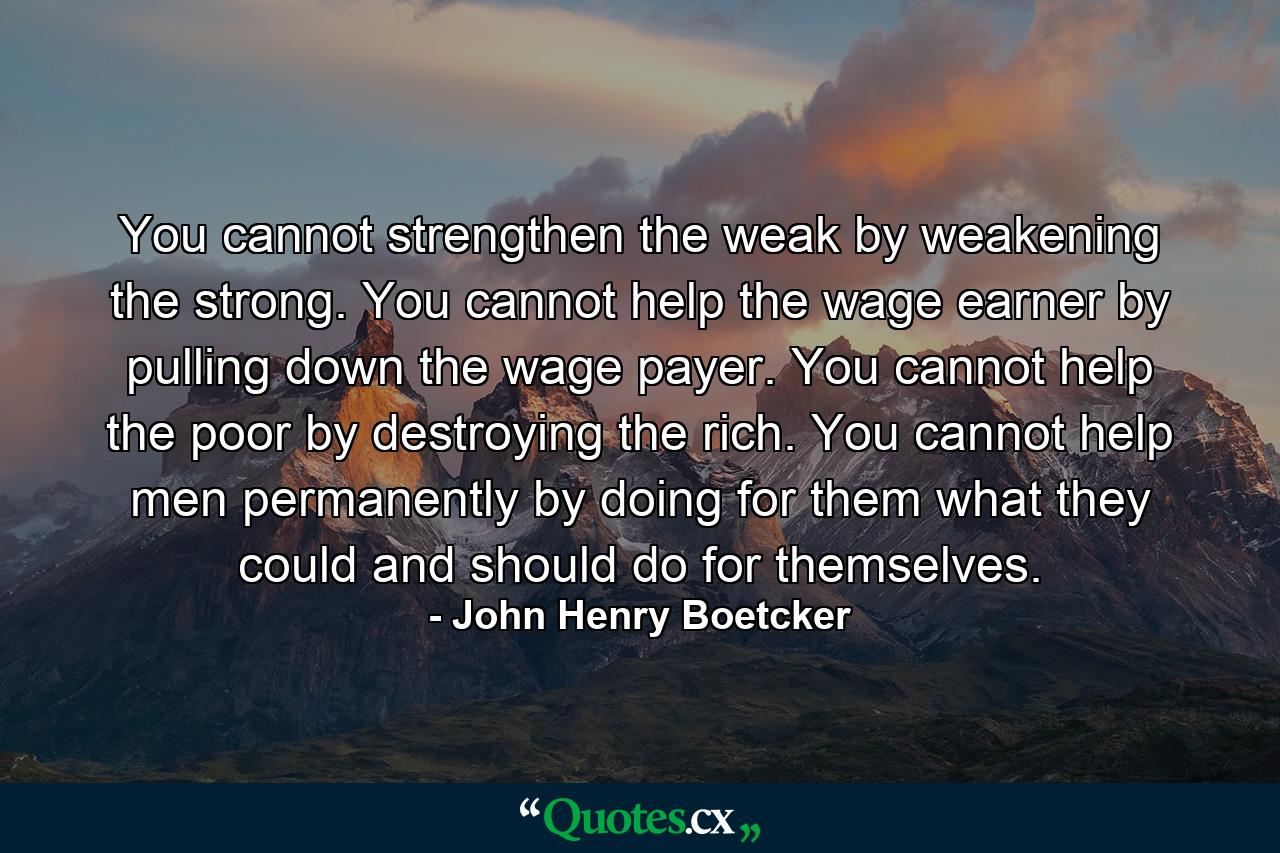 You cannot strengthen the weak by weakening the strong. You cannot help the wage earner by pulling down the wage payer. You cannot help the poor by destroying the rich. You cannot help men permanently by doing for them what they could and should do for themselves. - Quote by John Henry Boetcker