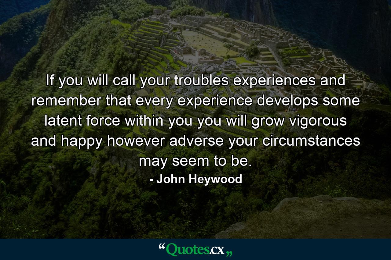 If you will call your troubles experiences  and remember that every experience develops some latent force within you  you will grow vigorous and happy  however adverse your circumstances may seem to be. - Quote by John Heywood