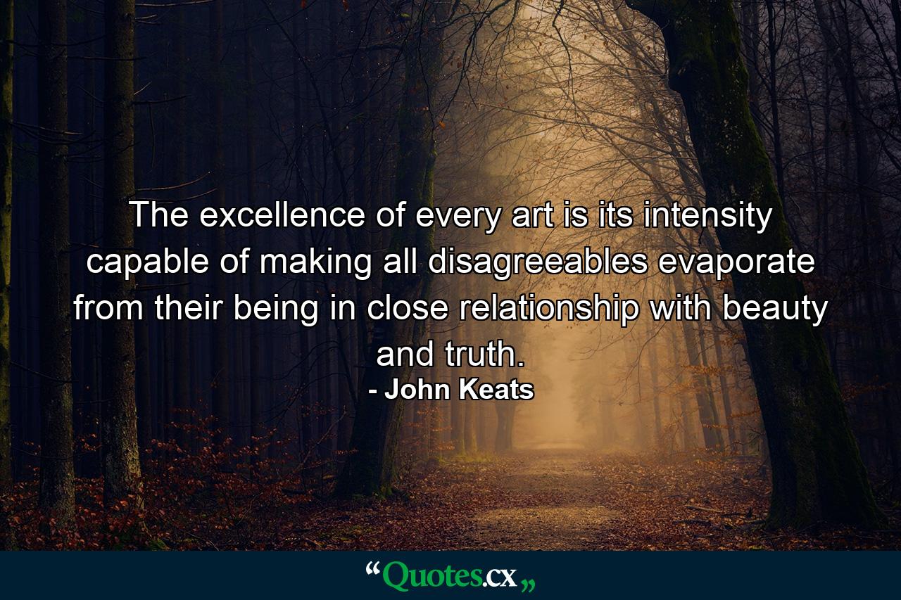 The excellence of every art is its intensity  capable of making all disagreeables evaporate  from their being in close relationship with beauty and truth. - Quote by John Keats