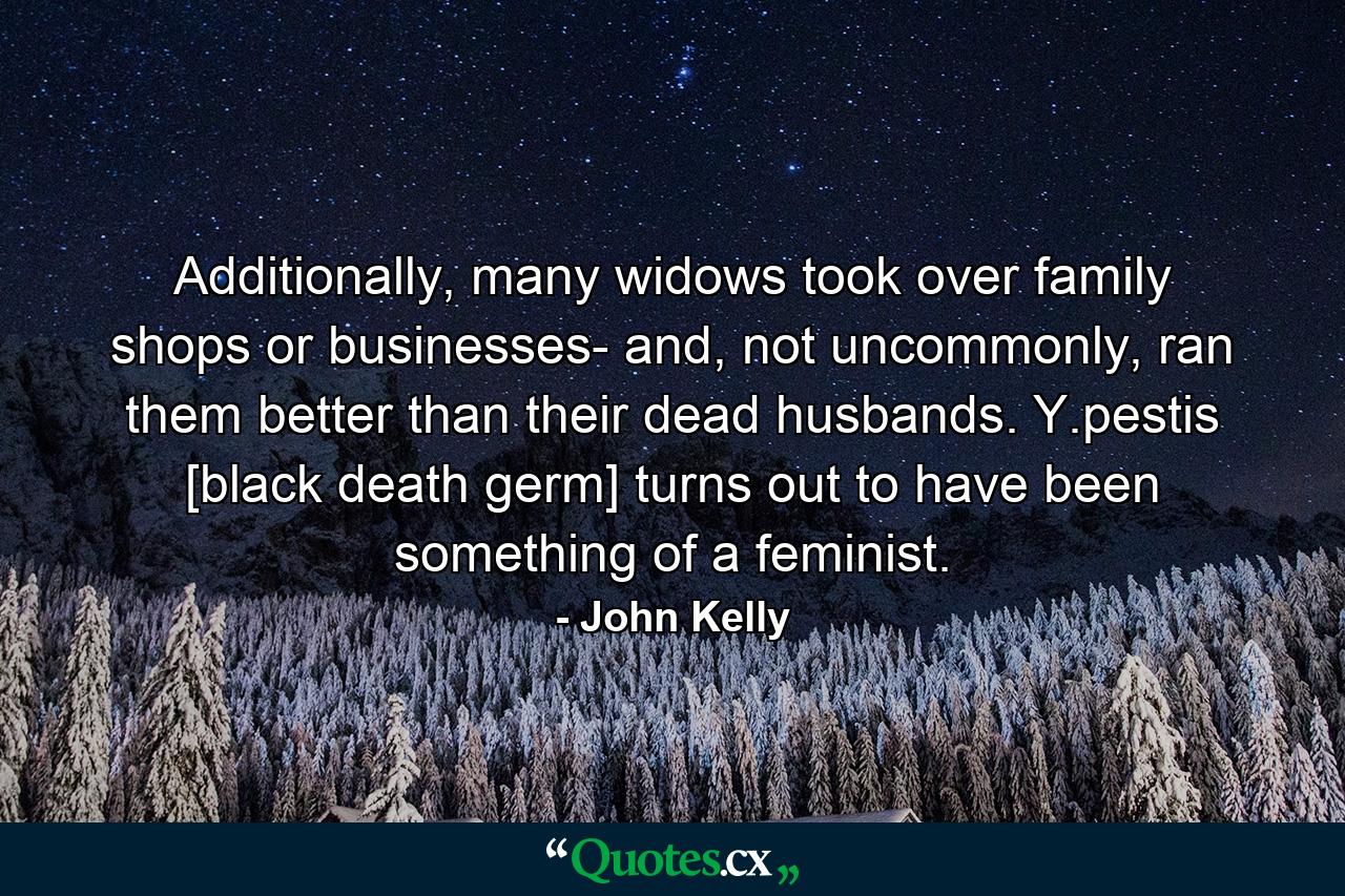 Additionally, many widows took over family shops or businesses- and, not uncommonly, ran them better than their dead husbands. Y.pestis [black death germ] turns out to have been something of a feminist. - Quote by John Kelly