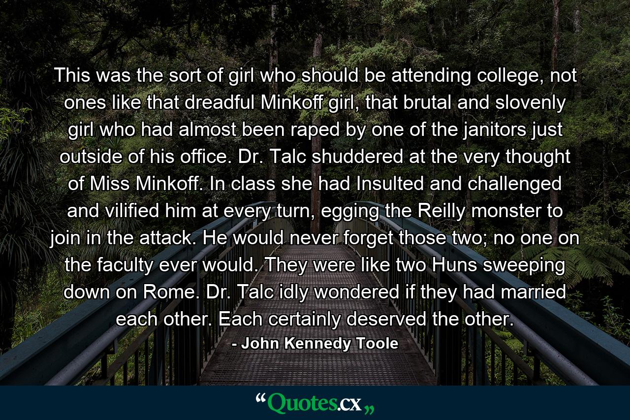 This was the sort of girl who should be attending college, not ones like that dreadful Minkoff girl, that brutal and slovenly girl who had almost been raped by one of the janitors just outside of his office. Dr. Talc shuddered at the very thought of Miss Minkoff. In class she had Insulted and challenged and vilified him at every turn, egging the Reilly monster to join in the attack. He would never forget those two; no one on the faculty ever would. They were like two Huns sweeping down on Rome. Dr. Talc idly wondered if they had married each other. Each certainly deserved the other. - Quote by John Kennedy Toole