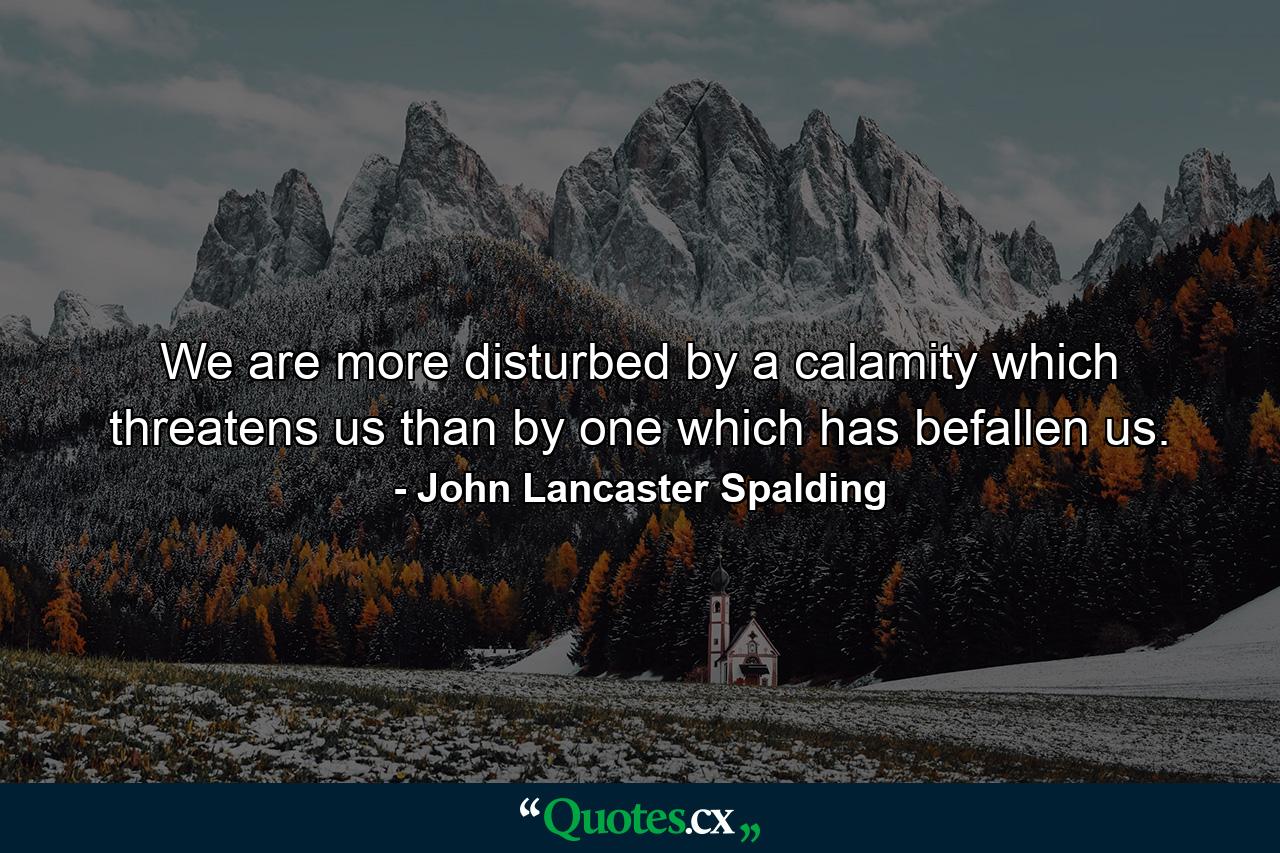 We are more disturbed by a calamity which threatens us than by one which has befallen us. - Quote by John Lancaster Spalding