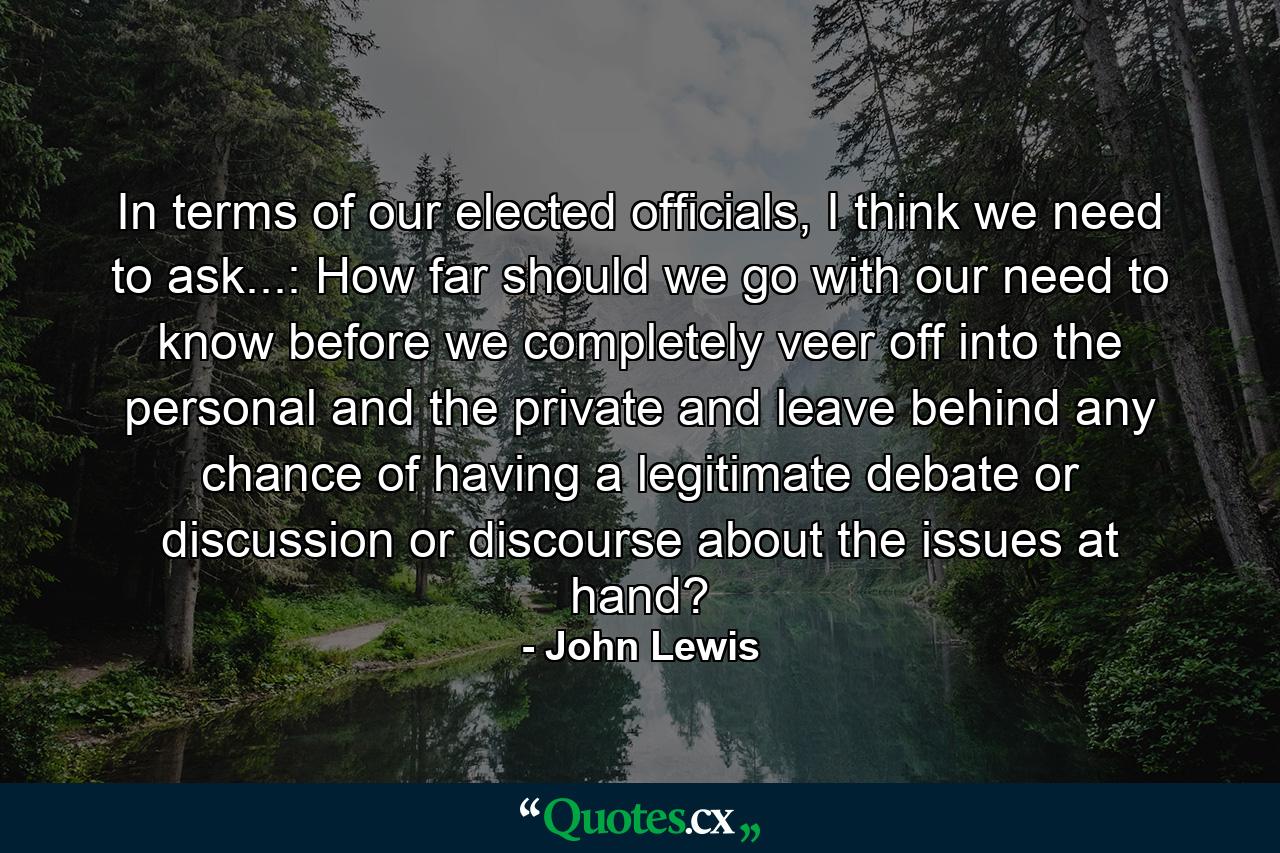 In terms of our elected officials, I think we need to ask...: How far should we go with our need to know before we completely veer off into the personal and the private and leave behind any chance of having a legitimate debate or discussion or discourse about the issues at hand? - Quote by John Lewis