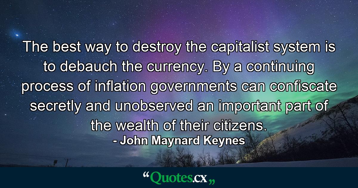 The best way to destroy the capitalist system is to debauch the currency. By a continuing process of inflation  governments can confiscate  secretly and unobserved  an important part of the wealth of their citizens. - Quote by John Maynard Keynes