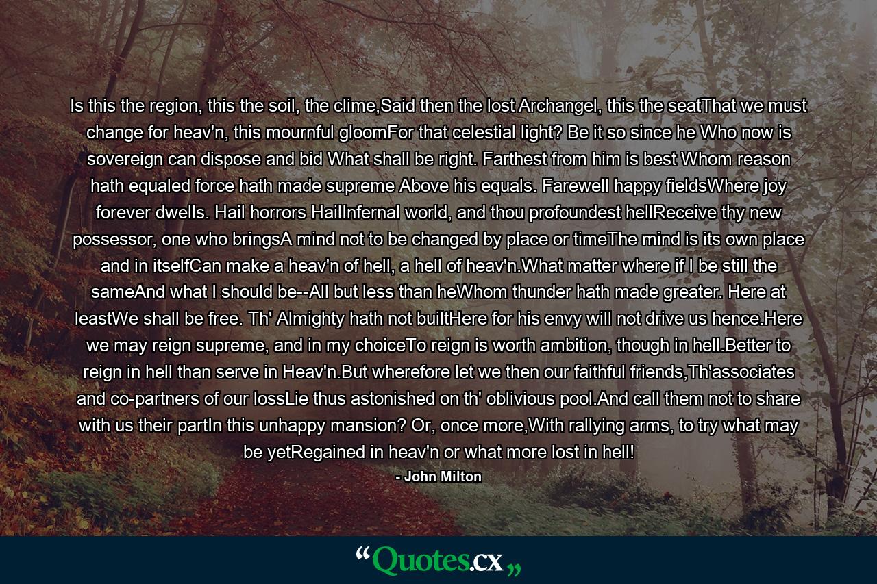 Is this the region, this the soil, the clime,Said then the lost Archangel, this the seatThat we must change for heav'n, this mournful gloomFor that celestial light? Be it so since he Who now is sovereign can dispose and bid What shall be right. Farthest from him is best Whom reason hath equaled force hath made supreme Above his equals. Farewell happy fieldsWhere joy forever dwells. Hail horrors HailInfernal world, and thou profoundest hellReceive thy new possessor, one who bringsA mind not to be changed by place or timeThe mind is its own place and in itselfCan make a heav'n of hell, a hell of heav'n.What matter where if I be still the sameAnd what I should be--All but less than heWhom thunder hath made greater. Here at leastWe shall be free. Th' Almighty hath not builtHere for his envy will not drive us hence.Here we may reign supreme, and in my choiceTo reign is worth ambition, though in hell.Better to reign in hell than serve in Heav'n.But wherefore let we then our faithful friends,Th'associates and co-partners of our lossLie thus astonished on th' oblivious pool.And call them not to share with us their partIn this unhappy mansion? Or, once more,With rallying arms, to try what may be yetRegained in heav'n or what more lost in hell! - Quote by John Milton