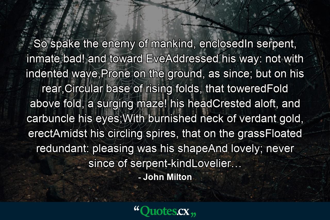 So spake the enemy of mankind, enclosedIn serpent, inmate bad! and toward EveAddressed his way: not with indented wave,Prone on the ground, as since; but on his rear,Circular base of rising folds, that toweredFold above fold, a surging maze! his headCrested aloft, and carbuncle his eyes;With burnished neck of verdant gold, erectAmidst his circling spires, that on the grassFloated redundant: pleasing was his shapeAnd lovely; never since of serpent-kindLovelier… - Quote by John Milton