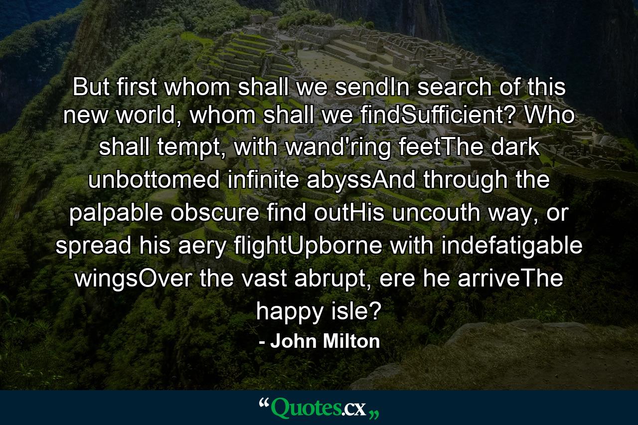 But first whom shall we sendIn search of this new world, whom shall we findSufficient? Who shall tempt, with wand'ring feetThe dark unbottomed infinite abyssAnd through the palpable obscure find outHis uncouth way, or spread his aery flightUpborne with indefatigable wingsOver the vast abrupt, ere he arriveThe happy isle? - Quote by John Milton