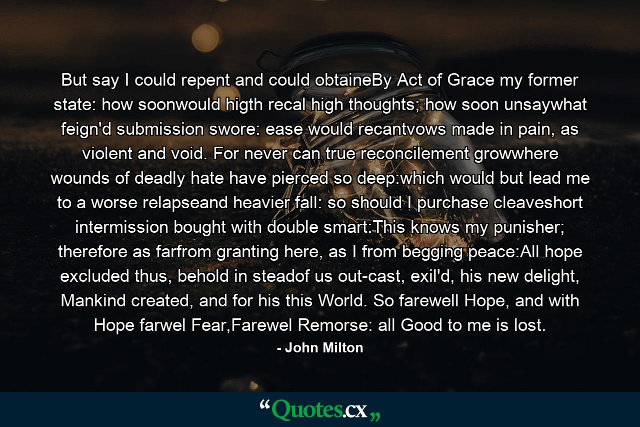 But say I could repent and could obtaineBy Act of Grace my former state: how soonwould higth recal high thoughts; how soon unsaywhat feign'd submission swore: ease would recantvows made in pain, as violent and void. For never can true reconcilement growwhere wounds of deadly hate have pierced so deep:which would but lead me to a worse relapseand heavier fall: so should I purchase cleaveshort intermission bought with double smart:This knows my punisher; therefore as farfrom granting here, as I from begging peace:All hope excluded thus, behold in steadof us out-cast, exil'd, his new delight, Mankind created, and for his this World. So farewell Hope, and with Hope farwel Fear,Farewel Remorse: all Good to me is lost. - Quote by John Milton