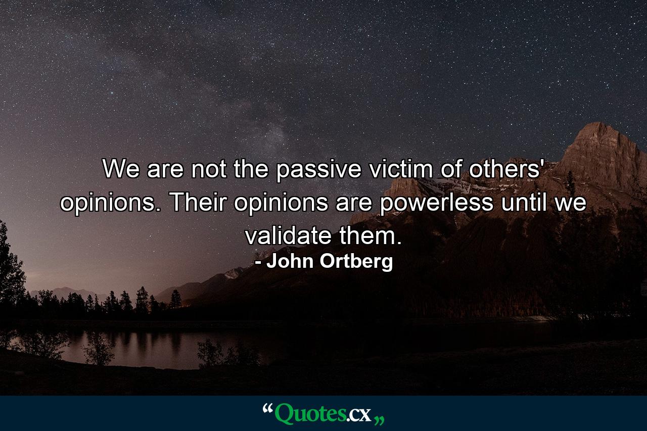 We are not the passive victim of others' opinions. Their opinions are powerless until we validate them. - Quote by John Ortberg