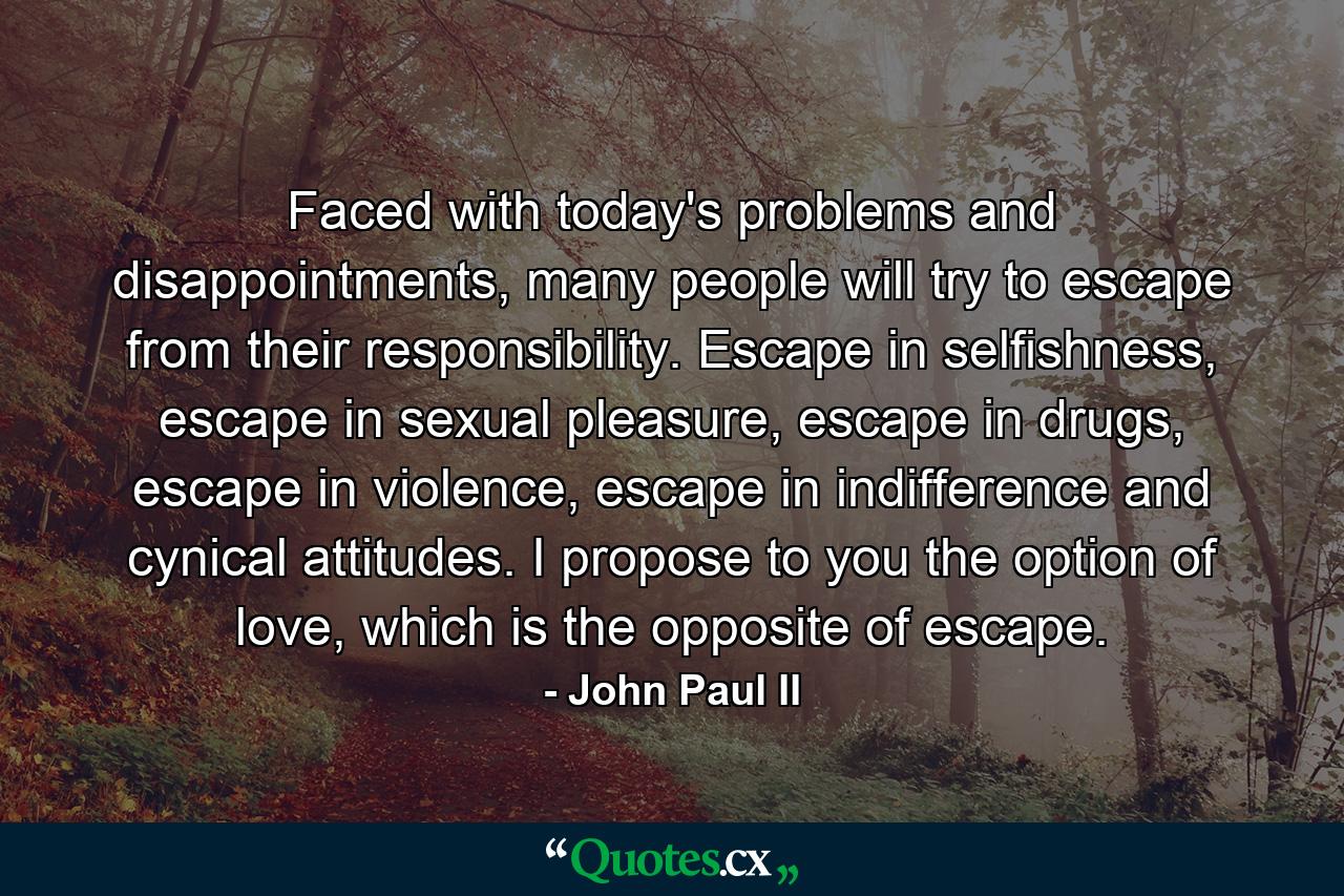 Faced with today's problems and disappointments, many people will try to escape from their responsibility. Escape in selfishness, escape in sexual pleasure, escape in drugs, escape in violence, escape in indifference and cynical attitudes. I propose to you the option of love, which is the opposite of escape. - Quote by John Paul II