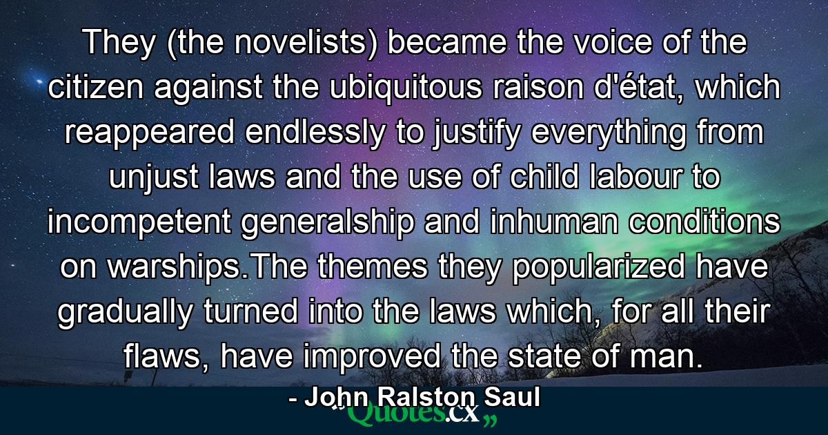 They (the novelists) became the voice of the citizen against the ubiquitous raison d'état, which reappeared endlessly to justify everything from unjust laws and the use of child labour to incompetent generalship and inhuman conditions on warships.The themes they popularized have gradually turned into the laws which, for all their flaws, have improved the state of man. - Quote by John Ralston Saul