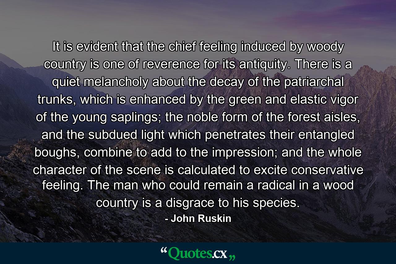 It is evident that the chief feeling induced by woody country is one of reverence for its antiquity. There is a quiet melancholy about the decay of the patriarchal trunks, which is enhanced by the green and elastic vigor of the young saplings; the noble form of the forest aisles, and the subdued light which penetrates their entangled boughs, combine to add to the impression; and the whole character of the scene is calculated to excite conservative feeling. The man who could remain a radical in a wood country is a disgrace to his species. - Quote by John Ruskin