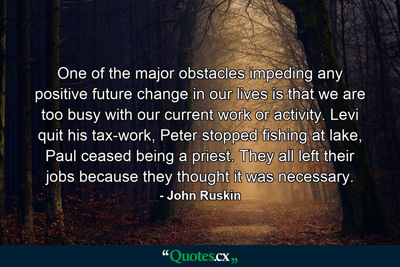 One of the major obstacles impeding any positive future change in our lives is that we are too busy with our current work or activity. Levi quit his tax-work, Peter stopped fishing at lake, Paul ceased being a priest. They all left their jobs because they thought it was necessary. - Quote by John Ruskin