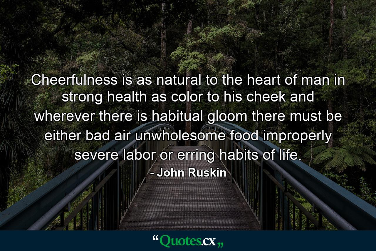 Cheerfulness is as natural to the heart of man in strong health as color to his cheek  and wherever there is habitual gloom there must be either bad air  unwholesome food  improperly severe labor or erring habits of life. - Quote by John Ruskin