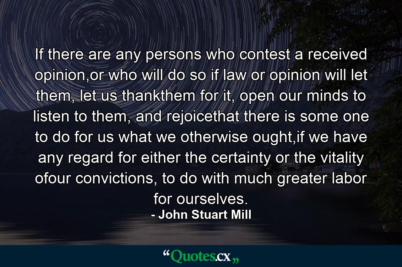 If there are any persons who contest a received opinion,or who will do so if law or opinion will let them, let us thankthem for it, open our minds to listen to them, and rejoicethat there is some one to do for us what we otherwise ought,if we have any regard for either the certainty or the vitality ofour convictions, to do with much greater labor for ourselves. - Quote by John Stuart Mill