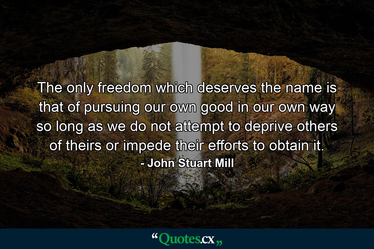 The only freedom which deserves the name is that of pursuing our own good in our own way  so long as we do not attempt to deprive others of theirs or impede their efforts to obtain it. - Quote by John Stuart Mill