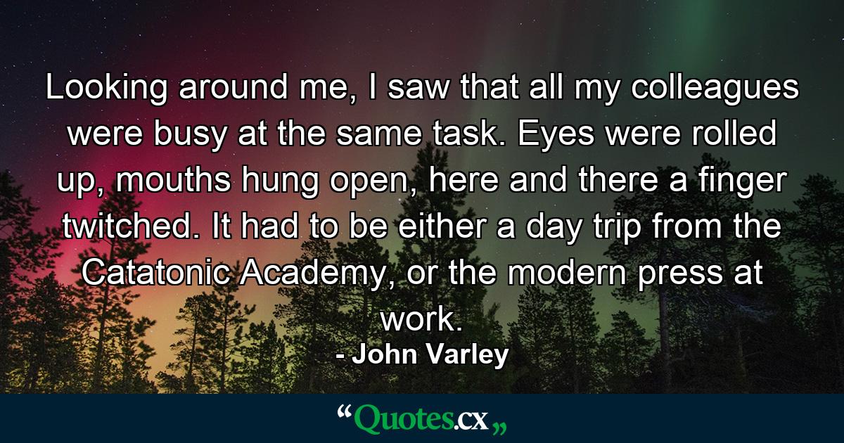 Looking around me, I saw that all my colleagues were busy at the same task. Eyes were rolled up, mouths hung open, here and there a finger twitched. It had to be either a day trip from the Catatonic Academy, or the modern press at work. - Quote by John Varley