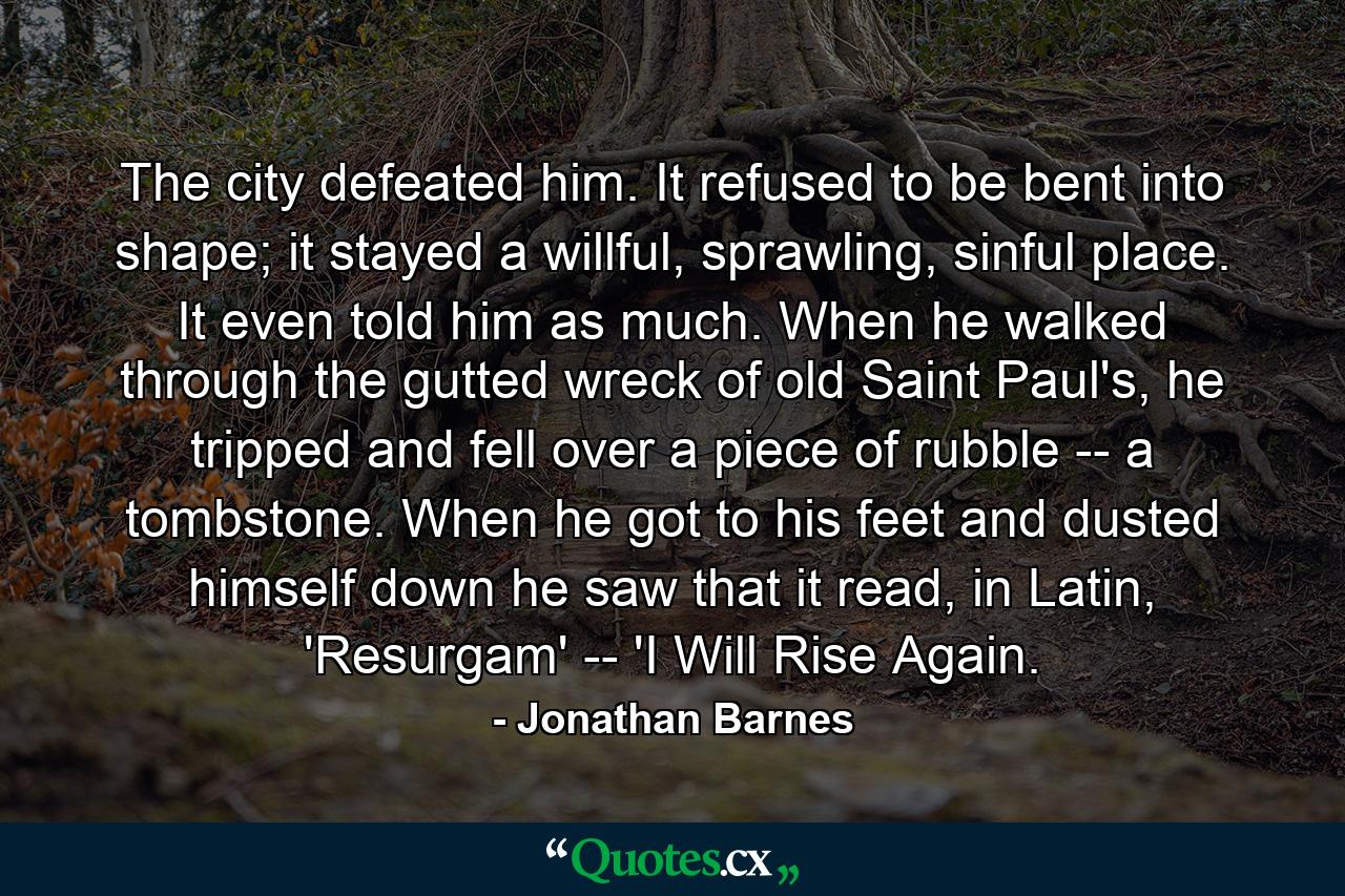 The city defeated him. It refused to be bent into shape; it stayed a willful, sprawling, sinful place. It even told him as much. When he walked through the gutted wreck of old Saint Paul's, he tripped and fell over a piece of rubble -- a tombstone. When he got to his feet and dusted himself down he saw that it read, in Latin, 'Resurgam' -- 'I Will Rise Again. - Quote by Jonathan Barnes