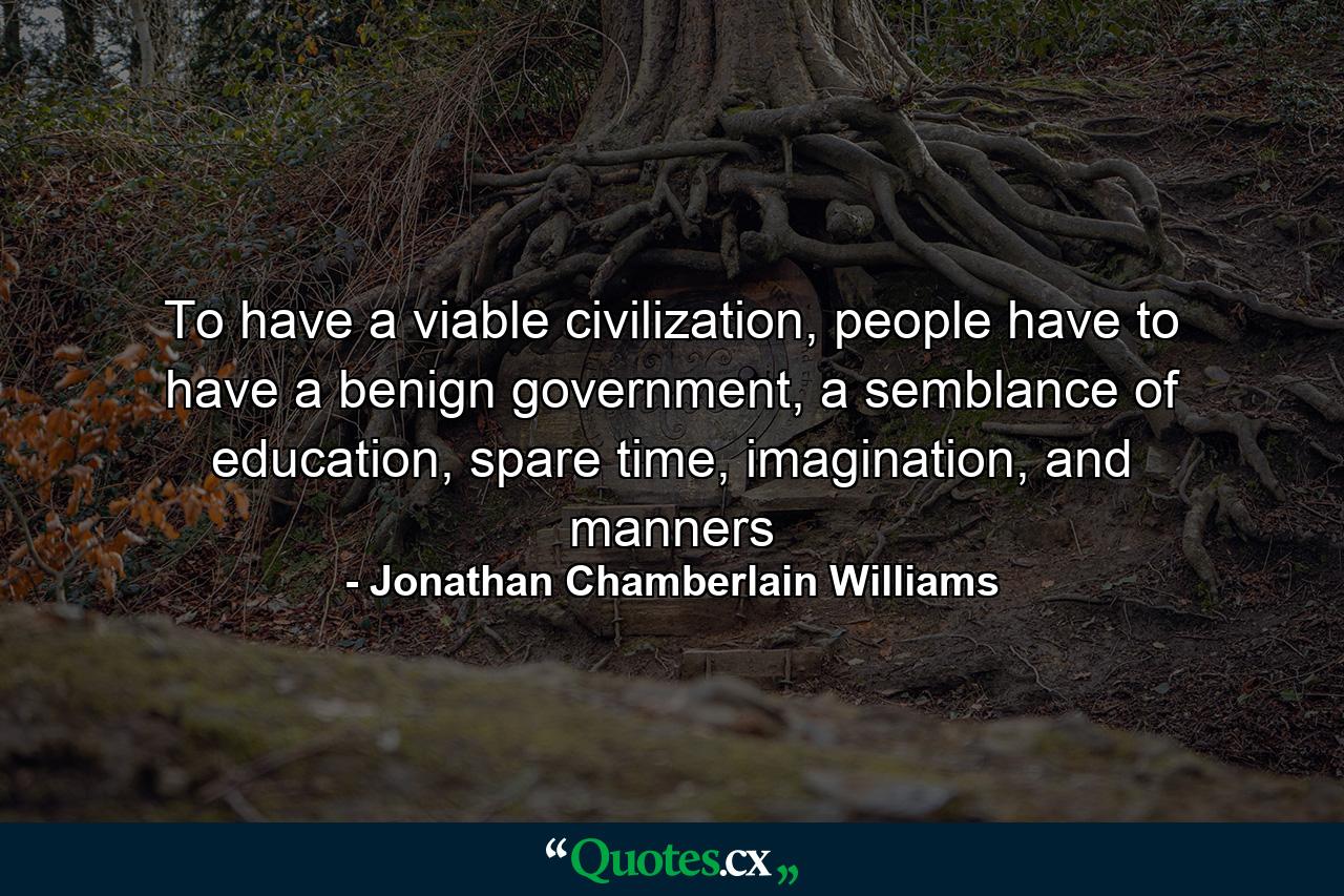 To have a viable civilization, people have to have a benign government, a semblance of education, spare time, imagination, and manners - Quote by Jonathan Chamberlain Williams