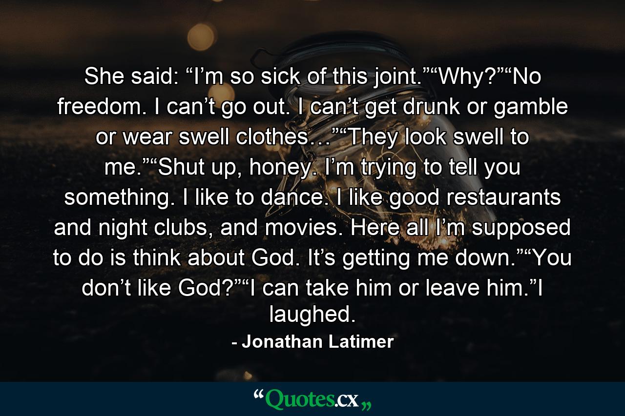 She said: “I’m so sick of this joint.”“Why?”“No freedom. I can’t go out. I can’t get drunk or gamble or wear swell clothes…”“They look swell to me.”“Shut up, honey. I’m trying to tell you something. I like to dance. I like good restaurants and night clubs, and movies. Here all I’m supposed to do is think about God. It’s getting me down.”“You don’t like God?”“I can take him or leave him.”I laughed. - Quote by Jonathan Latimer