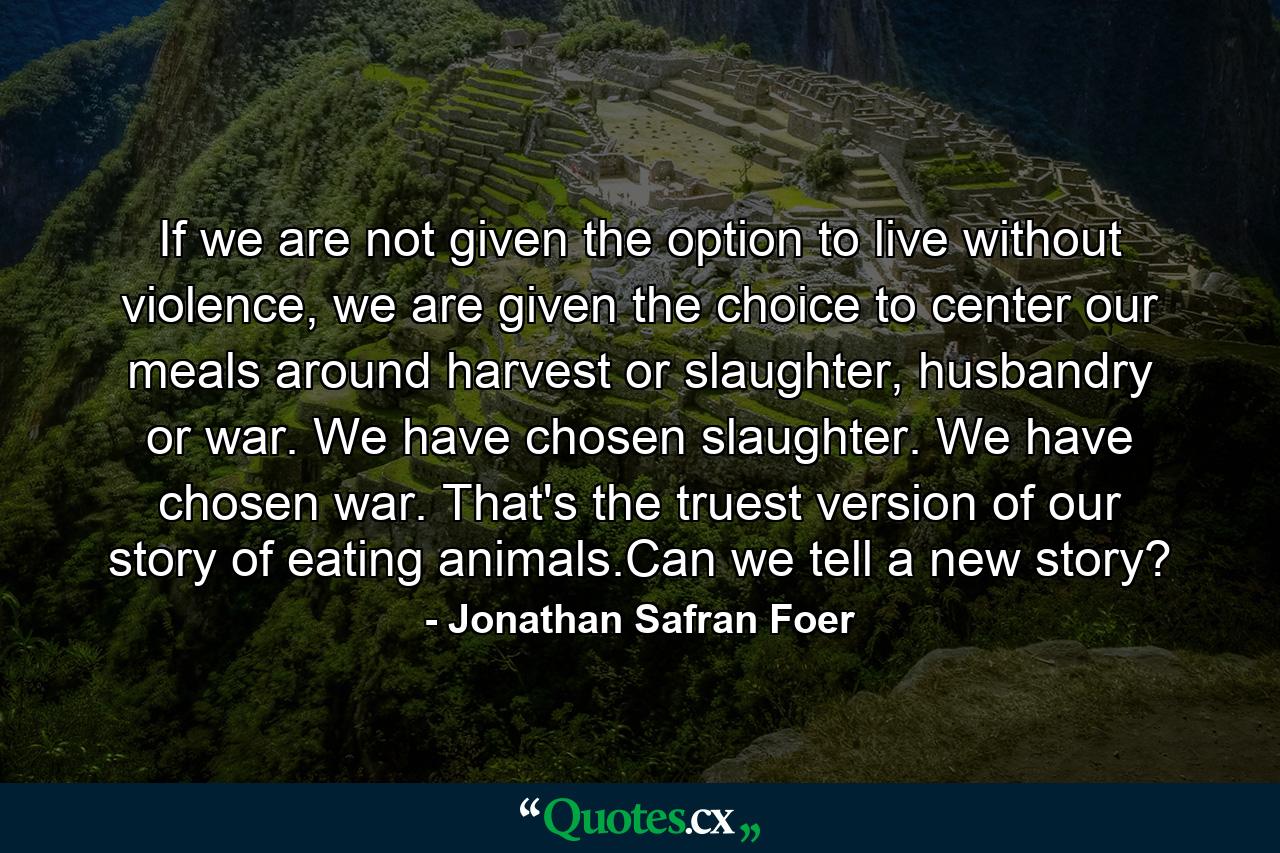 If we are not given the option to live without violence, we are given the choice to center our meals around harvest or slaughter, husbandry or war. We have chosen slaughter. We have chosen war. That's the truest version of our story of eating animals.Can we tell a new story? - Quote by Jonathan Safran Foer