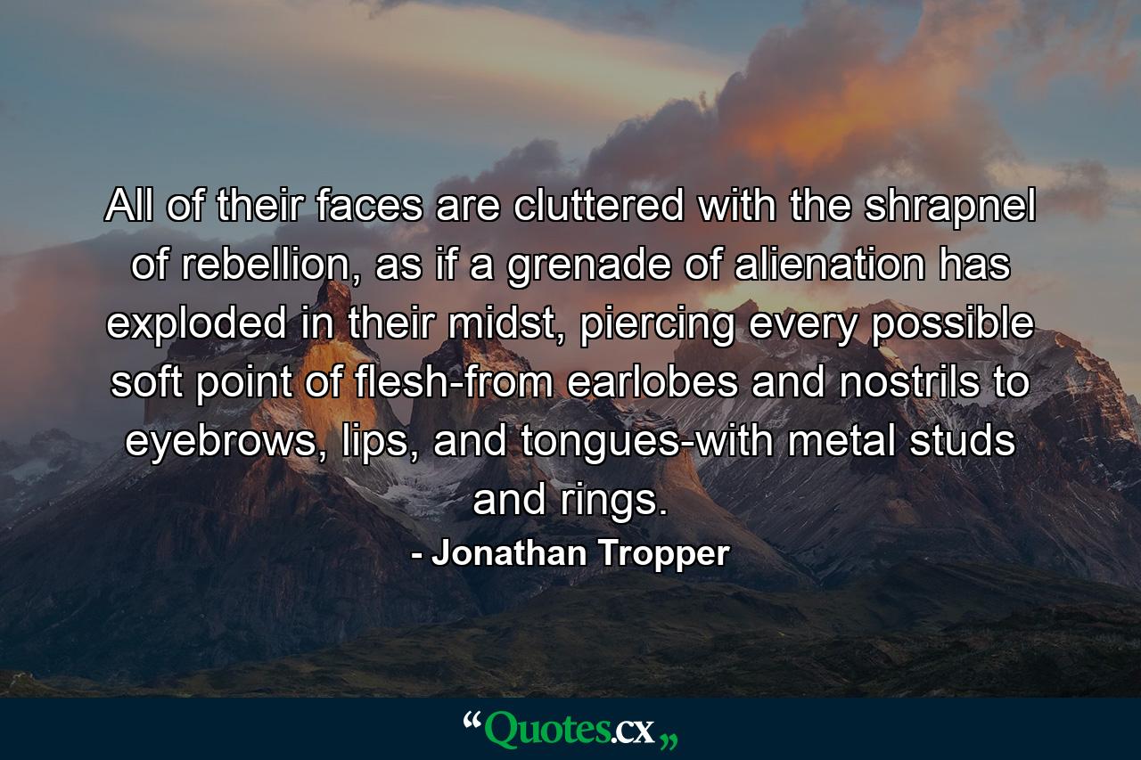 All of their faces are cluttered with the shrapnel of rebellion, as if a grenade of alienation has exploded in their midst, piercing every possible soft point of flesh-from earlobes and nostrils to eyebrows, lips, and tongues-with metal studs and rings. - Quote by Jonathan Tropper