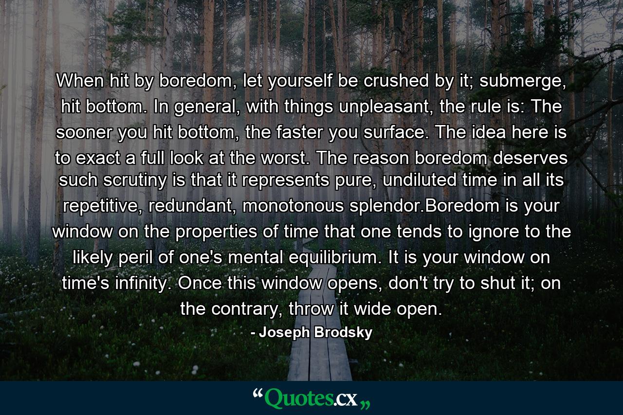 When hit by boredom, let yourself be crushed by it; submerge, hit bottom. In general, with things unpleasant, the rule is: The sooner you hit bottom, the faster you surface. The idea here is to exact a full look at the worst. The reason boredom deserves such scrutiny is that it represents pure, undiluted time in all its repetitive, redundant, monotonous splendor.Boredom is your window on the properties of time that one tends to ignore to the likely peril of one's mental equilibrium. It is your window on time's infinity. Once this window opens, don't try to shut it; on the contrary, throw it wide open. - Quote by Joseph Brodsky