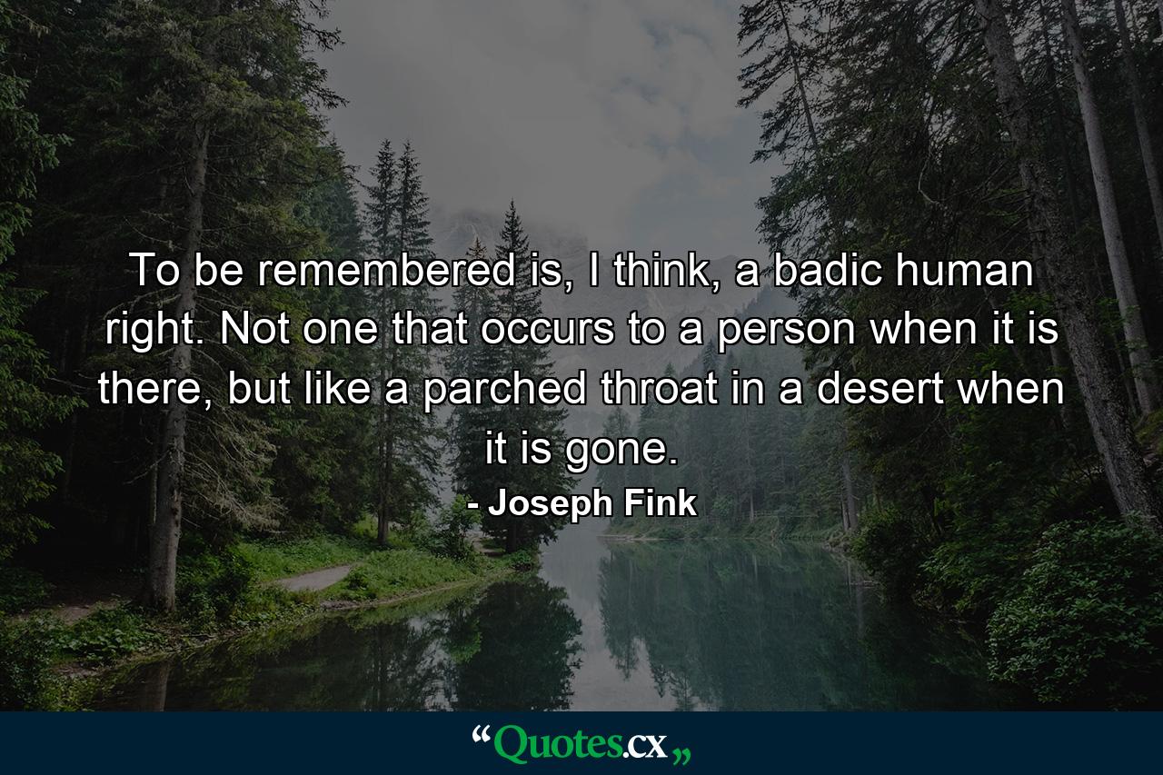 To be remembered is, I think, a badic human right. Not one that occurs to a person when it is there, but like a parched throat in a desert when it is gone. - Quote by Joseph Fink