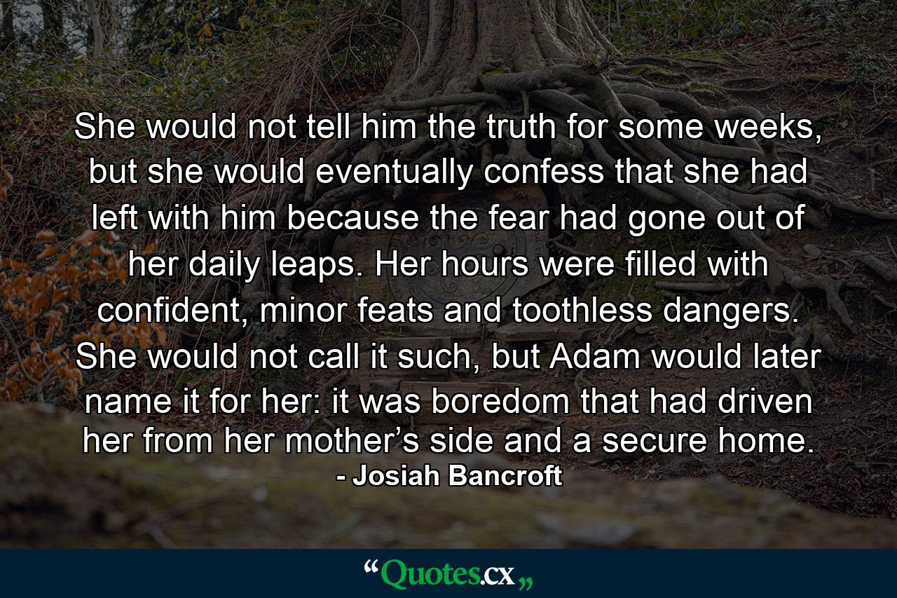 She would not tell him the truth for some weeks, but she would eventually confess that she had left with him because the fear had gone out of her daily leaps. Her hours were filled with confident, minor feats and toothless dangers. She would not call it such, but Adam would later name it for her: it was boredom that had driven her from her mother’s side and a secure home. - Quote by Josiah Bancroft