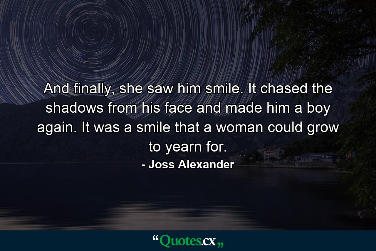 And finally, she saw him smile. It chased the shadows from his face and made him a boy again. It was a smile that a woman could grow to yearn for. - Quote by Joss Alexander