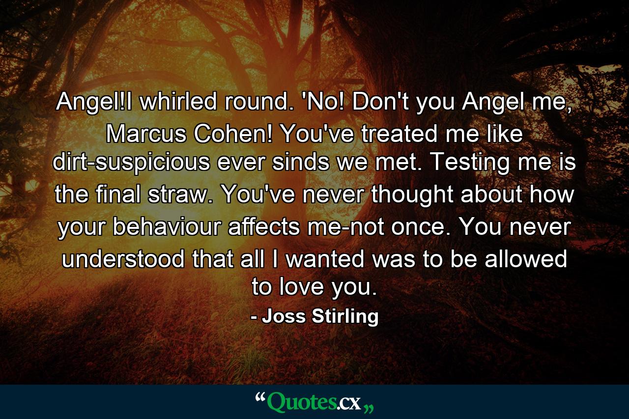 Angel!I whirled round. 'No! Don't you Angel me, Marcus Cohen! You've treated me like dirt-suspicious ever sinds we met. Testing me is the final straw. You've never thought about how your behaviour affects me-not once. You never understood that all I wanted was to be allowed to love you. - Quote by Joss Stirling