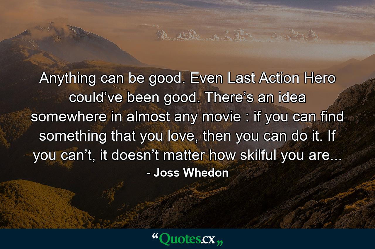 Anything can be good. Even Last Action Hero could’ve been good. There’s an idea somewhere in almost any movie : if you can find something that you love, then you can do it. If you can’t, it doesn’t matter how skilful you are... - Quote by Joss Whedon