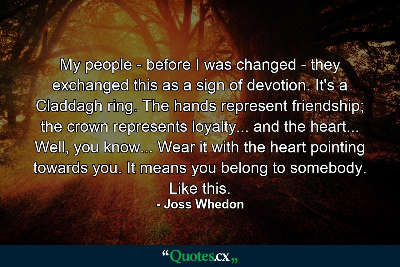 My people - before I was changed - they exchanged this as a sign of devotion. It's a Claddagh ring. The hands represent friendship; the crown represents loyalty... and the heart... Well, you know... Wear it with the heart pointing towards you. It means you belong to somebody. Like this. - Quote by Joss Whedon