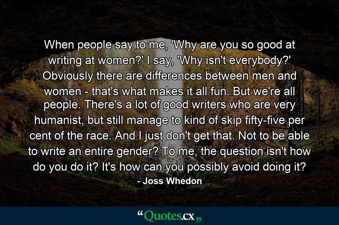 When people say to me, 'Why are you so good at writing at women?' I say, 'Why isn't everybody?' Obviously there are differences between men and women - that's what makes it all fun. But we're all people. There's a lot of good writers who are very humanist, but still manage to kind of skip fifty-five per cent of the race. And I just don't get that. Not to be able to write an entire gender? To me, the question isn't how do you do it? It's how can you possibly avoid doing it? - Quote by Joss Whedon