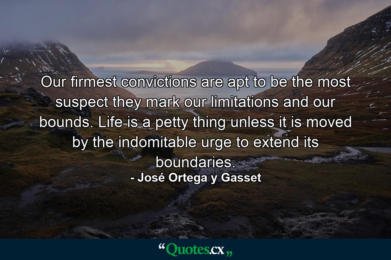 Our firmest convictions are apt to be the most suspect  they mark our limitations and our bounds. Life is a petty thing unless it is moved by the indomitable urge to extend its boundaries. - Quote by José Ortega y Gasset