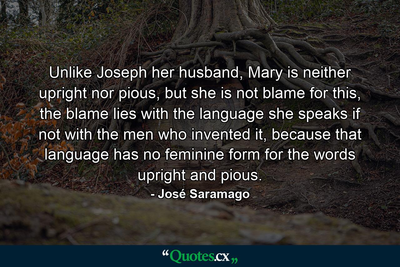 Unlike Joseph her husband, Mary is neither upright nor pious, but she is not blame for this, the blame lies with the language she speaks if not with the men who invented it, because that language has no feminine form for the words upright and pious. - Quote by José Saramago