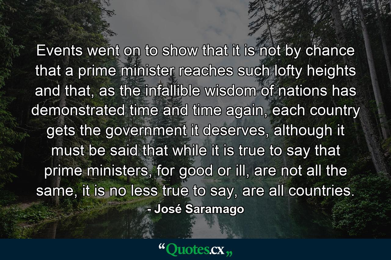 Events went on to show that it is not by chance that a prime minister reaches such lofty heights and that, as the infallible wisdom of nations has demonstrated time and time again, each country gets the government it deserves, although it must be said that while it is true to say that prime ministers, for good or ill, are not all the same, it is no less true to say, are all countries. - Quote by José Saramago