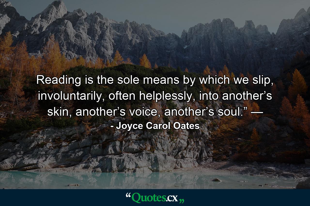 Reading is the sole means by which we slip, involuntarily, often helplessly, into another’s skin, another’s voice, another’s soul.” — - Quote by Joyce Carol Oates