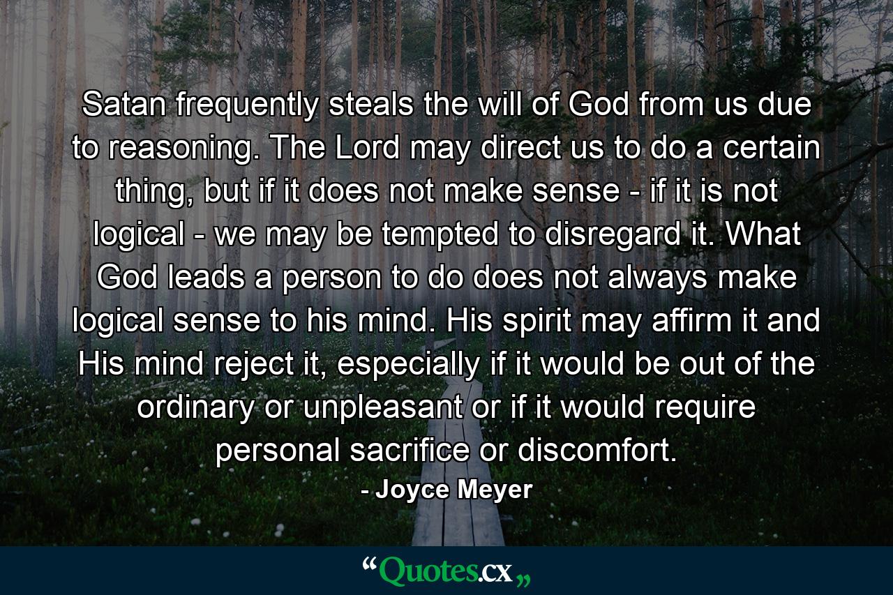 Satan frequently steals the will of God from us due to reasoning. The Lord may direct us to do a certain thing, but if it does not make sense - if it is not logical - we may be tempted to disregard it. What God leads a person to do does not always make logical sense to his mind. His spirit may affirm it and His mind reject it, especially if it would be out of the ordinary or unpleasant or if it would require personal sacrifice or discomfort. - Quote by Joyce Meyer