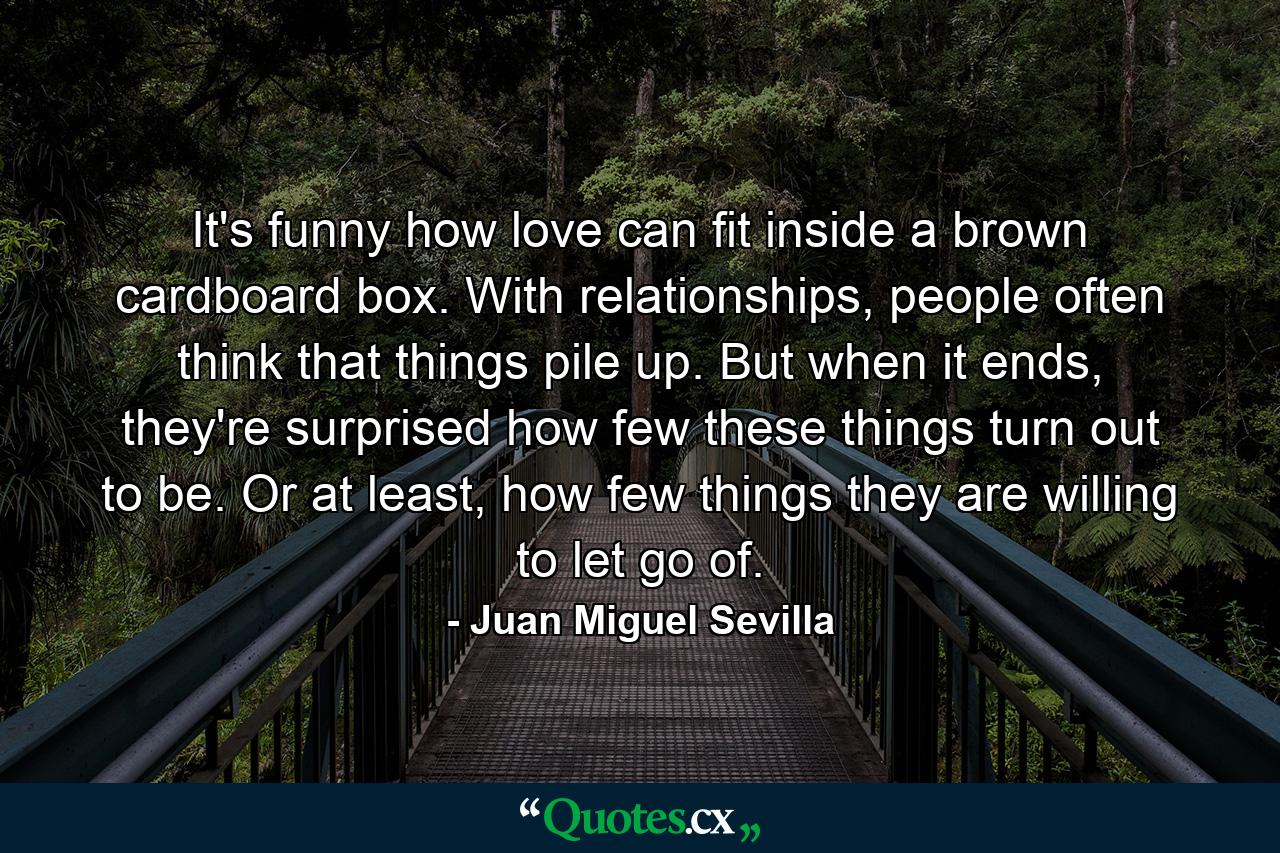 It's funny how love can fit inside a brown cardboard box. With relationships, people often think that things pile up. But when it ends, they're surprised how few these things turn out to be. Or at least, how few things they are willing to let go of. - Quote by Juan Miguel Sevilla