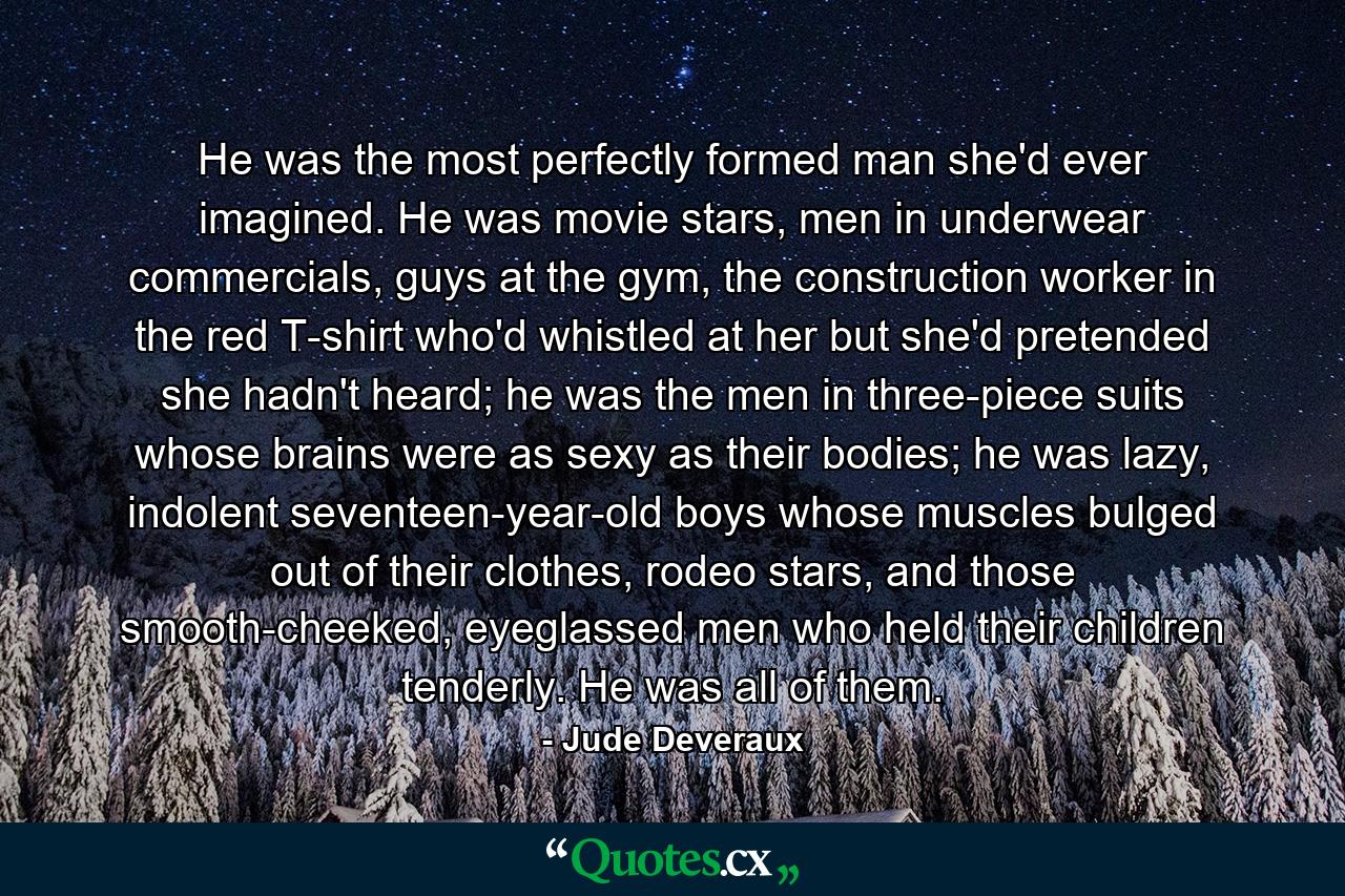 He was the most perfectly formed man she'd ever imagined. He was movie stars, men in underwear commercials, guys at the gym, the construction worker in the red T-shirt who'd whistled at her but she'd pretended she hadn't heard; he was the men in three-piece suits whose brains were as sexy as their bodies; he was lazy, indolent seventeen-year-old boys whose muscles bulged out of their clothes, rodeo stars, and those smooth-cheeked, eyeglassed men who held their children tenderly. He was all of them. - Quote by Jude Deveraux