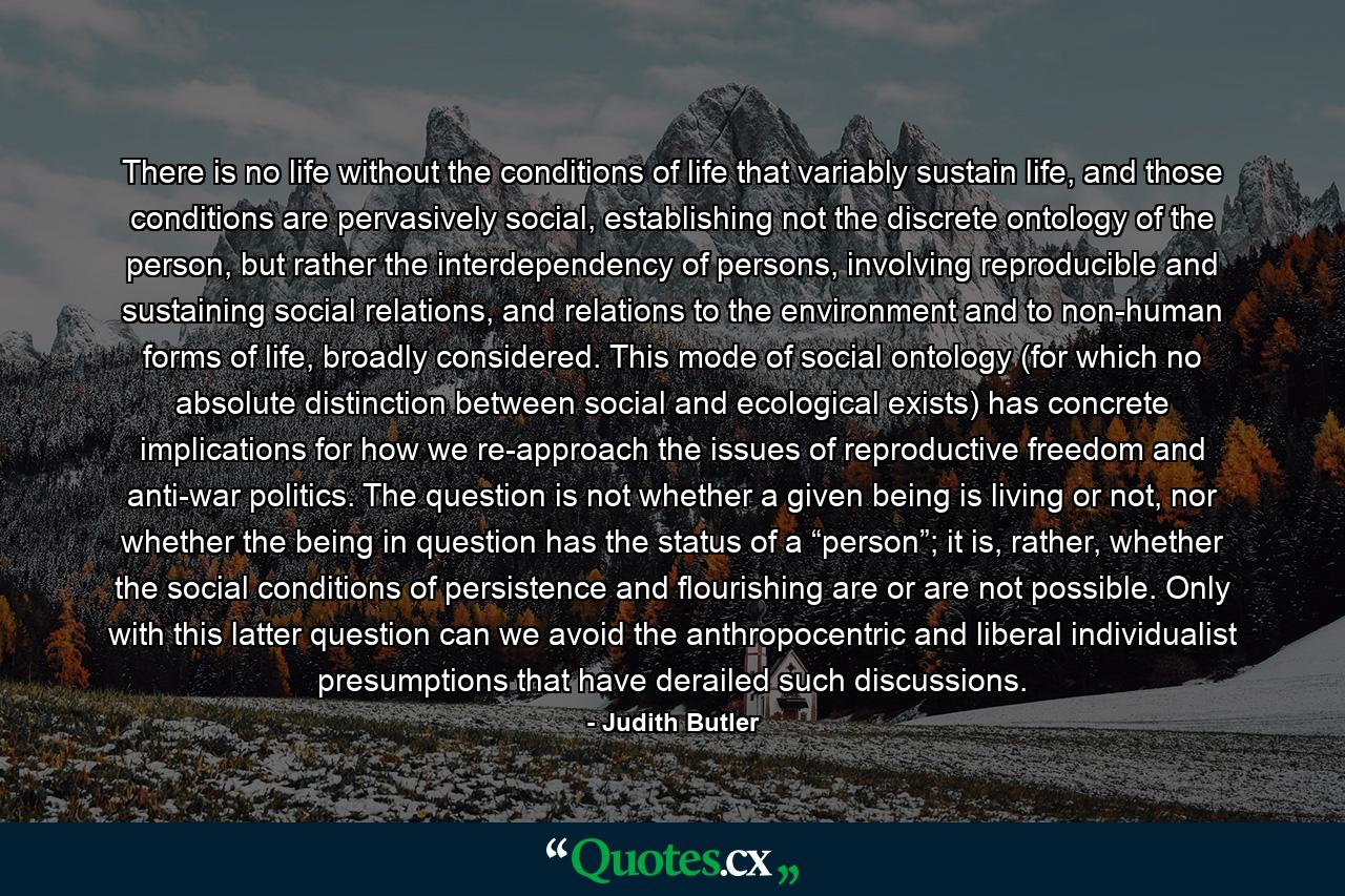 There is no life without the conditions of life that variably sustain life, and those conditions are pervasively social, establishing not the discrete ontology of the person, but rather the interdependency of persons, involving reproducible and sustaining social relations, and relations to the environment and to non-human forms of life, broadly considered. This mode of social ontology (for which no absolute distinction between social and ecological exists) has concrete implications for how we re-approach the issues of reproductive freedom and anti-war politics. The question is not whether a given being is living or not, nor whether the being in question has the status of a “person”; it is, rather, whether the social conditions of persistence and flourishing are or are not possible. Only with this latter question can we avoid the anthropocentric and liberal individualist presumptions that have derailed such discussions. - Quote by Judith Butler