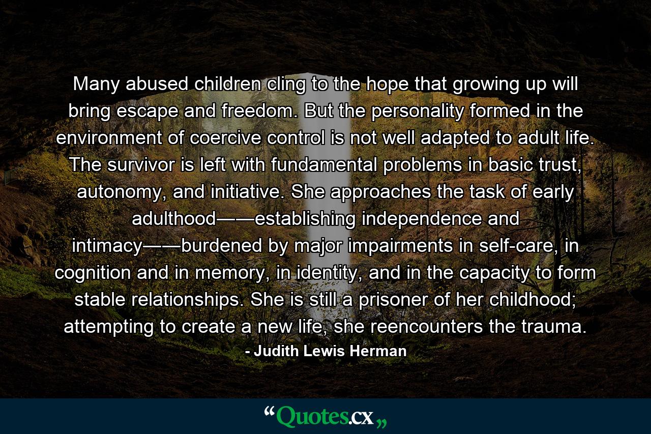 Many abused children cling to the hope that growing up will bring escape and freedom. But the personality formed in the environment of coercive control is not well adapted to adult life. The survivor is left with fundamental problems in basic trust, autonomy, and initiative. She approaches the task of early adulthood――establishing independence and intimacy――burdened by major impairments in self-care, in cognition and in memory, in identity, and in the capacity to form stable relationships. She is still a prisoner of her childhood; attempting to create a new life, she reencounters the trauma. - Quote by Judith Lewis Herman