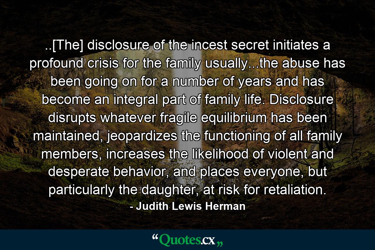 ..[The] disclosure of the incest secret initiates a profound crisis for the family usually...the abuse has been going on for a number of years and has become an integral part of family life. Disclosure disrupts whatever fragile equilibrium has been maintained, jeopardizes the functioning of all family members, increases the likelihood of violent and desperate behavior, and places everyone, but particularly the daughter, at risk for retaliation. - Quote by Judith Lewis Herman