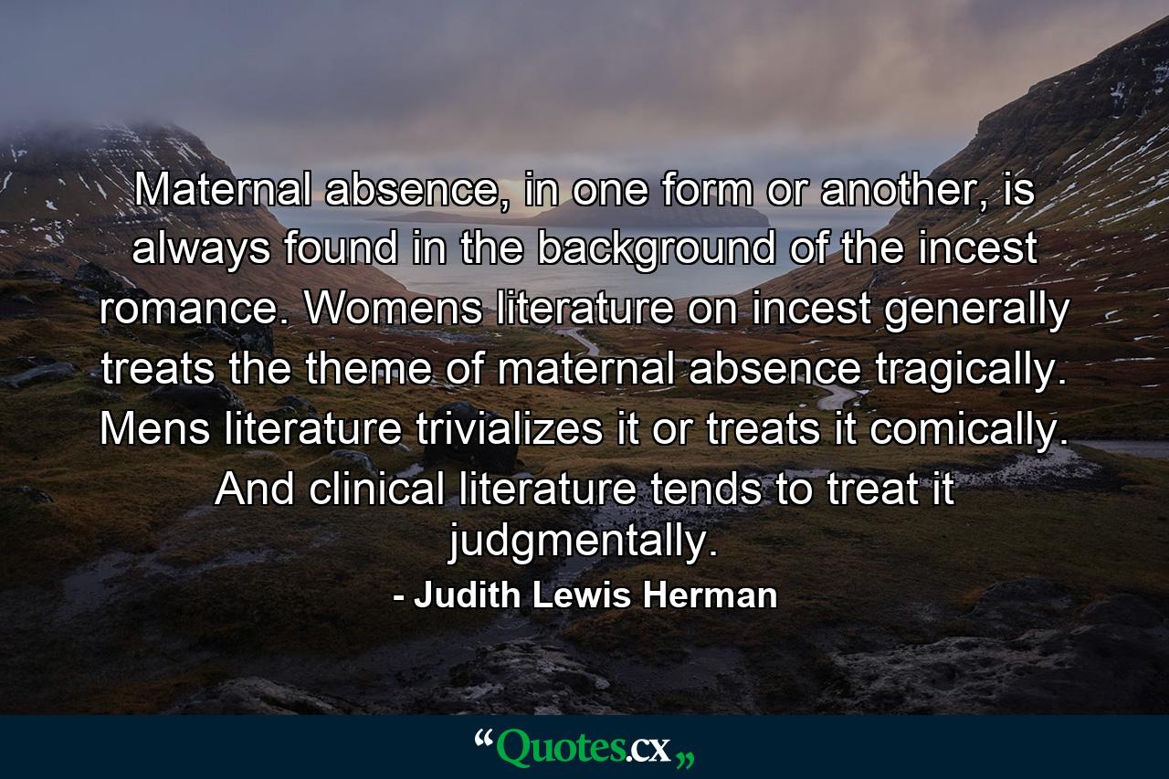 Maternal absence, in one form or another, is always found in the background of the incest romance. Womens literature on incest generally treats the theme of maternal absence tragically. Mens literature trivializes it or treats it comically. And clinical literature tends to treat it judgmentally. - Quote by Judith Lewis Herman