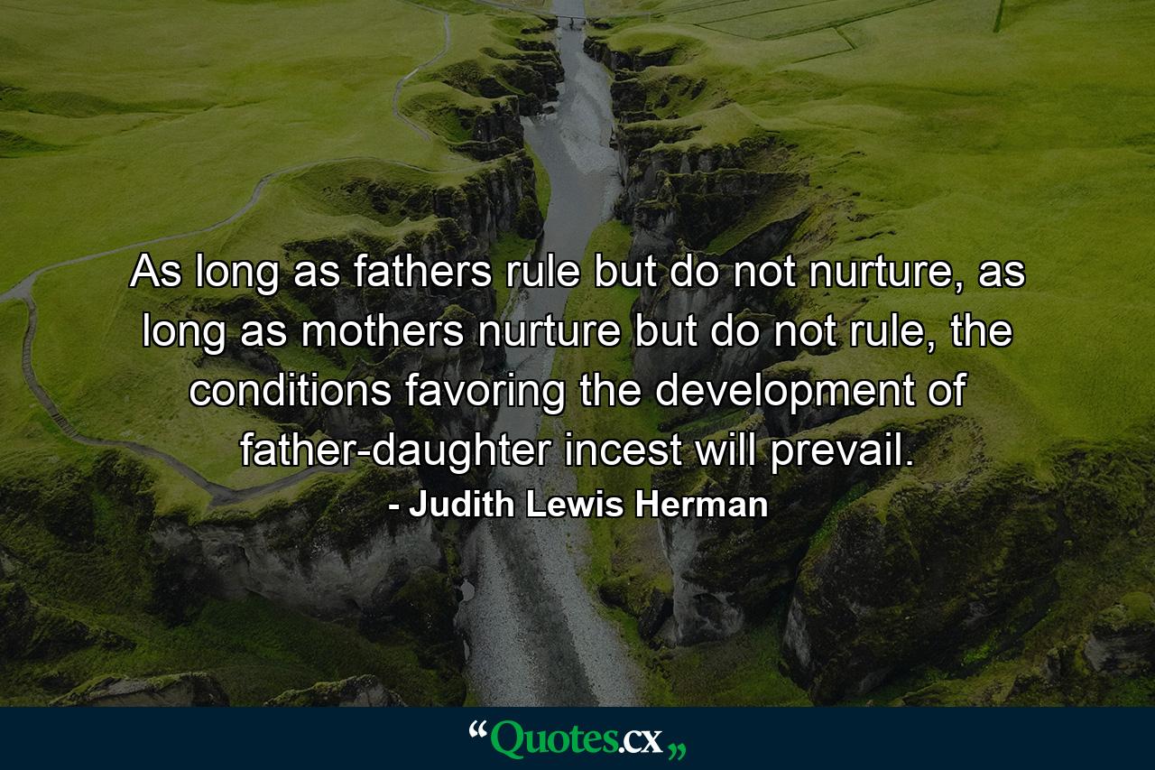 As long as fathers rule but do not nurture, as long as mothers nurture but do not rule, the conditions favoring the development of father-daughter incest will prevail. - Quote by Judith Lewis Herman