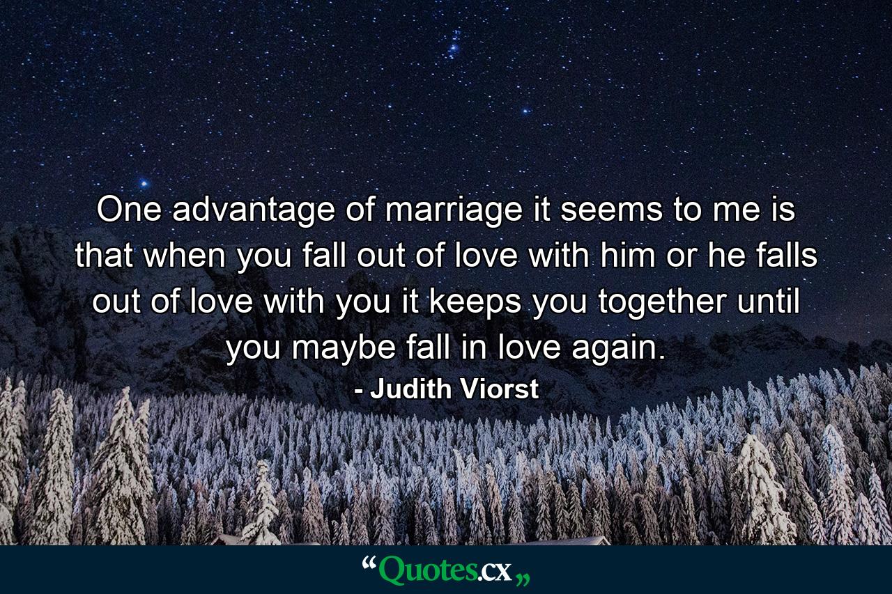 One advantage of marriage  it seems to me  is that when you fall out of love with him  or he falls out of love with you  it keeps you together until you maybe fall in love again. - Quote by Judith Viorst