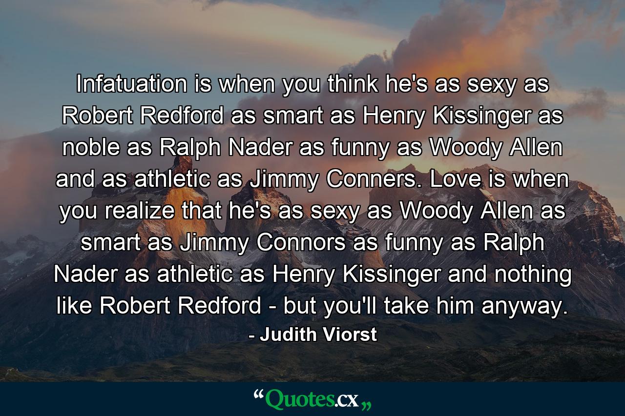 Infatuation is when you think he's as sexy as Robert Redford  as smart as Henry Kissinger  as noble as Ralph Nader  as funny as Woody Allen  and as athletic as Jimmy Conners. Love is when you realize that he's as sexy as Woody Allen  as smart as Jimmy Connors  as funny as Ralph Nader  as athletic as Henry Kissinger and nothing like Robert Redford - but you'll take him anyway. - Quote by Judith Viorst