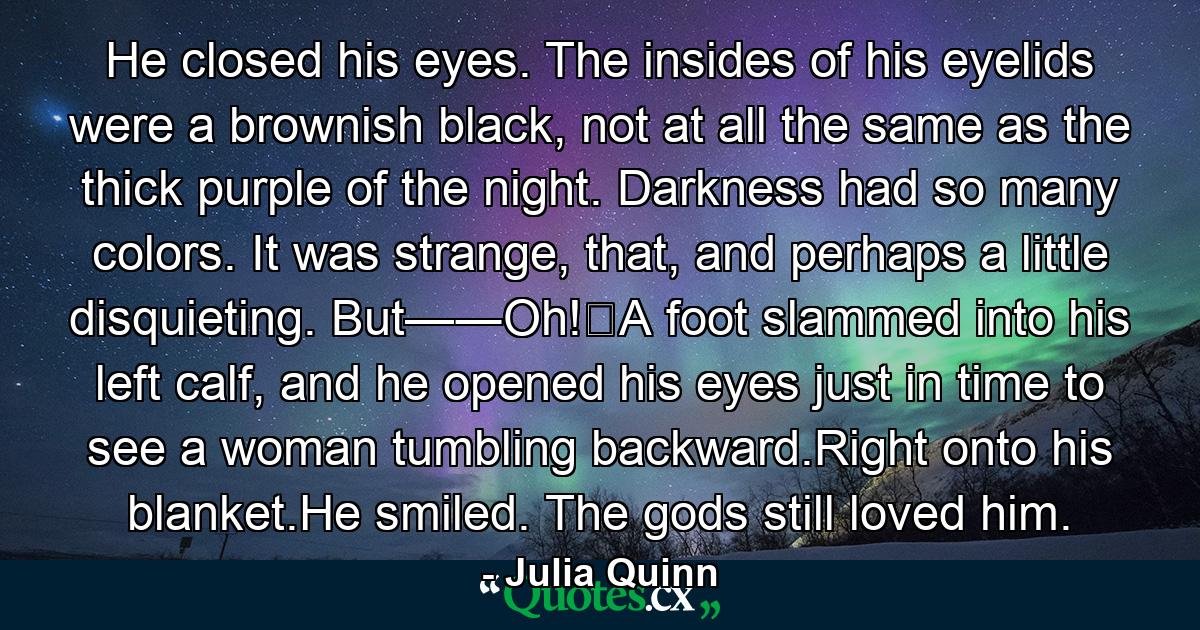 He closed his eyes. The insides of his eyelids were a brownish black, not at all the same as the thick purple of the night. Darkness had so many colors. It was strange, that, and perhaps a little disquieting. But—―Oh!‖A foot slammed into his left calf, and he opened his eyes just in time to see a woman tumbling backward.Right onto his blanket.He smiled. The gods still loved him. - Quote by Julia Quinn