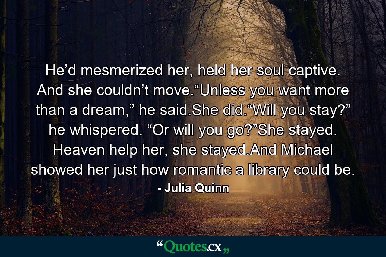 He’d mesmerized her, held her soul captive. And she couldn’t move.“Unless you want more than a dream,” he said.She did.“Will you stay?” he whispered. “Or will you go?”She stayed. Heaven help her, she stayed.And Michael showed her just how romantic a library could be. - Quote by Julia Quinn